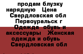 продам блузку нарядную › Цена ­ 300 - Свердловская обл., Первоуральск г. Одежда, обувь и аксессуары » Женская одежда и обувь   . Свердловская обл.